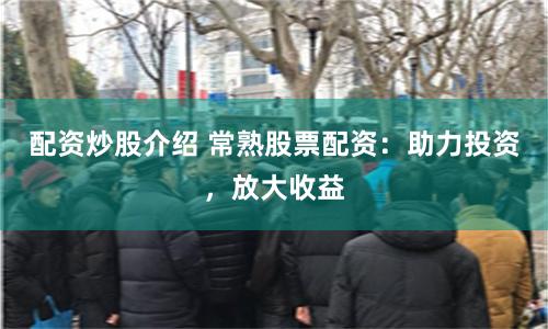 配资炒股介绍 常熟股票配资：助力投资，放大收益