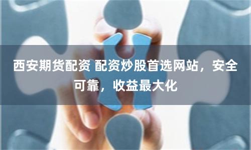 西安期货配资 配资炒股首选网站，安全可靠，收益最大化