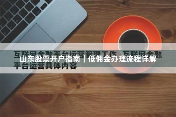 山东股票开户指南｜低佣金办理流程详解