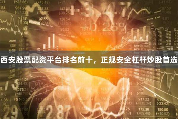西安股票配资平台排名前十，正规安全杠杆炒股首选
